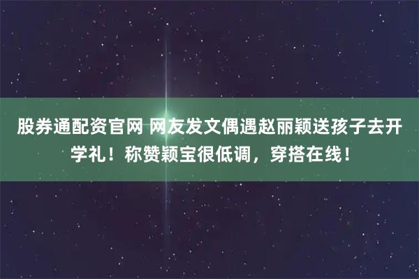 股券通配资官网 网友发文偶遇赵丽颖送孩子去开学礼！称赞颖宝很低调，穿搭在线！