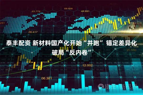 泰丰配资 新材料国产化开始“并跑” 锚定差异化破局“反内卷”