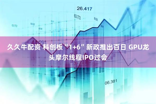 久久牛配资 科创板“1+6”新政推出百日 GPU龙头摩尔线程IPO过会