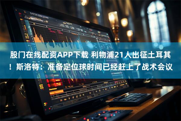 股门在线配资APP下载 利物浦21人出征土耳其！斯洛特：准备定位球时间已经赶上了战术会议