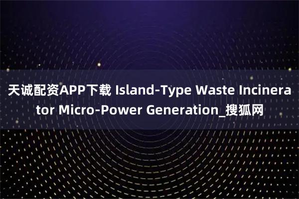 天诚配资APP下载 Island-Type Waste Incinerator Micro-Power Generation_搜狐网