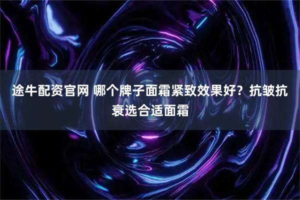 途牛配资官网 哪个牌子面霜紧致效果好？抗皱抗衰选合适面霜
