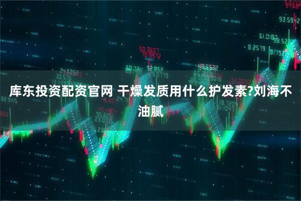 库东投资配资官网 干燥发质用什么护发素?刘海不油腻