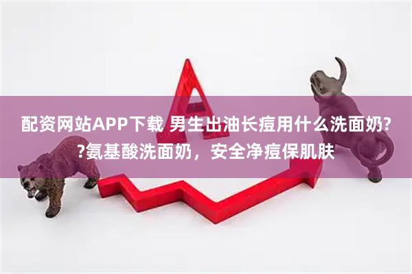 配资网站APP下载 男生出油长痘用什么洗面奶??氨基酸洗面奶，安全净痘保肌肤
