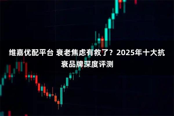 维嘉优配平台 衰老焦虑有救了？2025年十大抗衰品牌深度评测