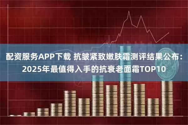 配资服务APP下载 抗皱紧致嫩肤霜测评结果公布：2025年最值得入手的抗衰老面霜TOP10