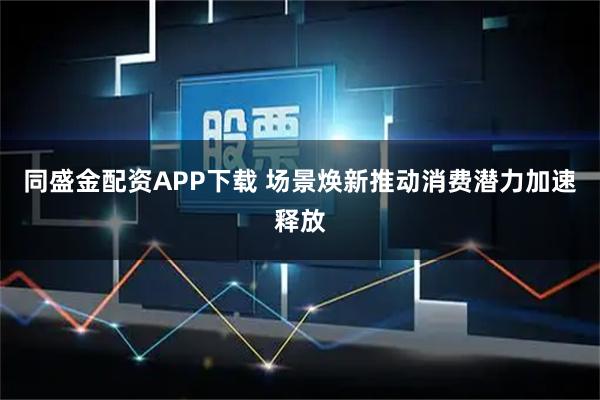 同盛金配资APP下载 场景焕新推动消费潜力加速释放
