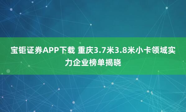 宝钜证券APP下载 重庆3.7米3.8米小卡领域实力企业榜单揭晓