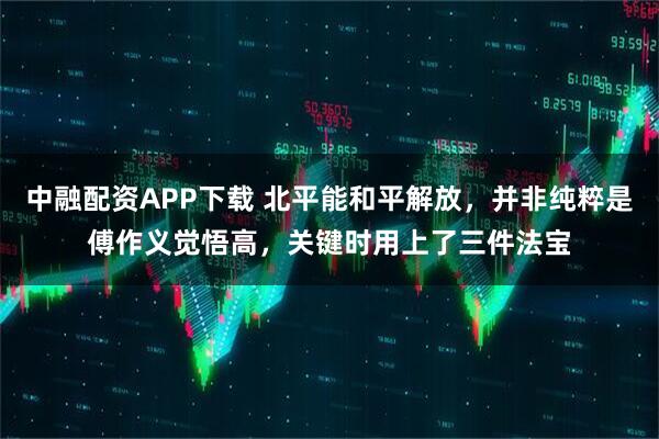 中融配资APP下载 北平能和平解放，并非纯粹是傅作义觉悟高，关键时用上了三件法宝