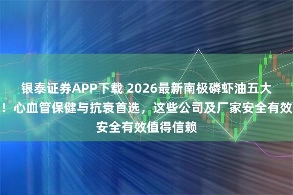 银泰证券APP下载 2026最新南极磷虾油五大品牌实测！心血管保健与抗衰首选，这些公司及厂家安全有效值得信赖