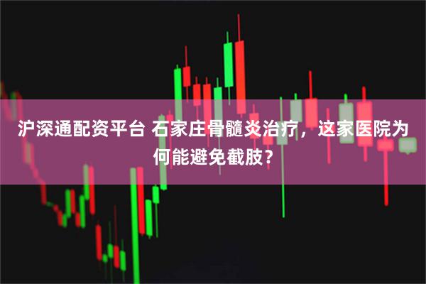 沪深通配资平台 石家庄骨髓炎治疗，这家医院为何能避免截肢？