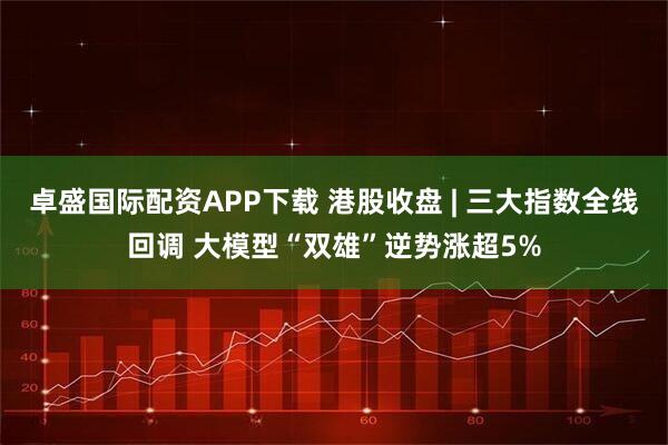 卓盛国际配资APP下载 港股收盘 | 三大指数全线回调 大模型“双雄”逆势涨超5%