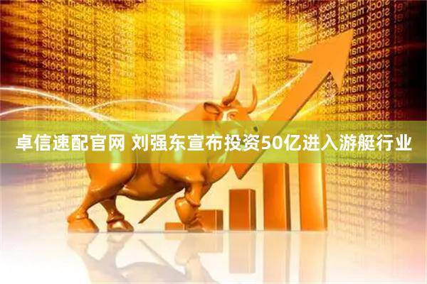 卓信速配官网 刘强东宣布投资50亿进入游艇行业