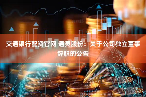 交通银行配资官网 通灵股份：关于公司独立董事辞职的公告